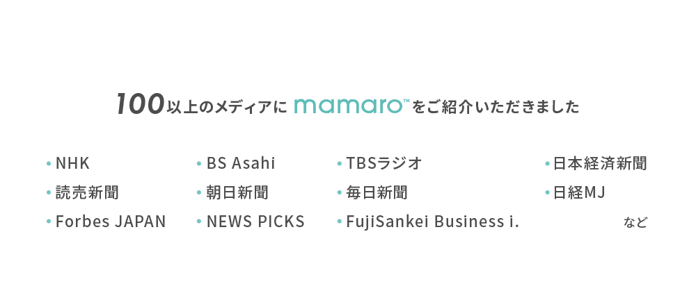 100以上のメディアにmamaroをご紹介いただきました, NHK, 読売新聞, Forbes JAPAN, BS Asahi, 朝日新聞, NEWS PICKS,TBSラジオ,毎日新聞,FujiSankei Business i.日本経済新聞,日経MJ