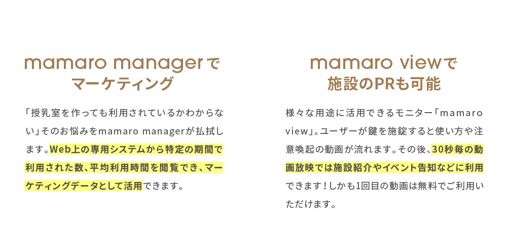 mamaro managerでマーケティング, 「授乳室を作っても利用されているかわからない」そのお悩みをmamaro managerが払拭します。Web上の専用システムから特定の期間で利用された数、平均利用時間を閲覧でき、マーケティングデータとして活用できます。, mamaro viewで施設のPRも可能, 様々な用途に活用できるモニター「mamaro view」。ユーザーが鍵を施錠すると使い方や注意喚起の動画が流れます。その後、30秒毎の動画放映では施設紹介やイベント告知などに利用できます！しかも1回目の動画は無料でご利用いただけます。